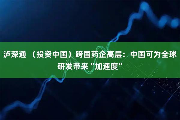 泸深通 （投资中国）跨国药企高层：中国可为全球研发带来“加速度”