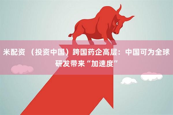 米配资 （投资中国）跨国药企高层：中国可为全球研发带来“加速度”