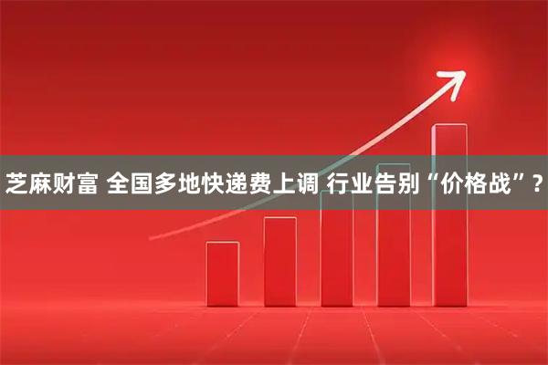 芝麻财富 全国多地快递费上调 行业告别“价格战”？
