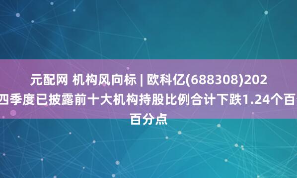 元配网 机构风向标 | 欧科亿(688308)2024年四季度已披露前十大机构持股比例合计下跌1.24个百分点