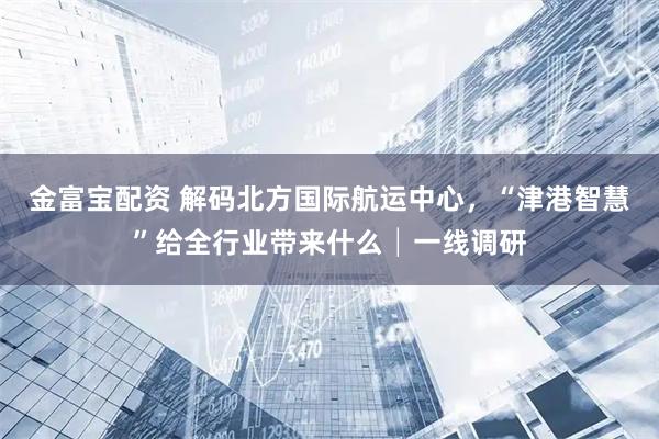 金富宝配资 解码北方国际航运中心，“津港智慧”给全行业带来什么│一线调研