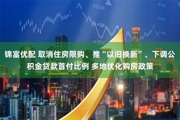 锦富优配 取消住房限购、推“以旧换新”、下调公积金贷款首付比例 多地优化购房政策