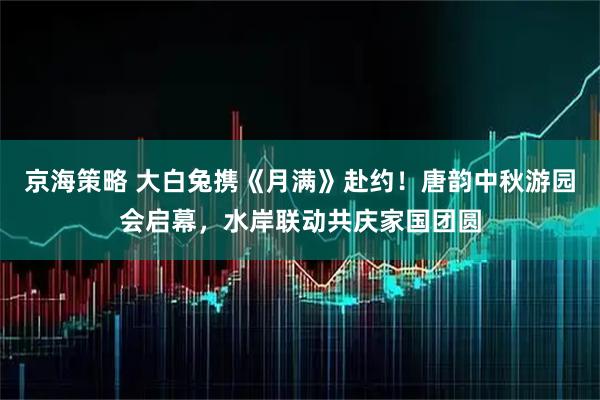 京海策略 大白兔携《月满》赴约！唐韵中秋游园会启幕，水岸联动共庆家国团圆