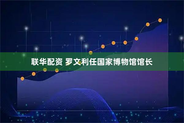 联华配资 罗文利任国家博物馆馆长