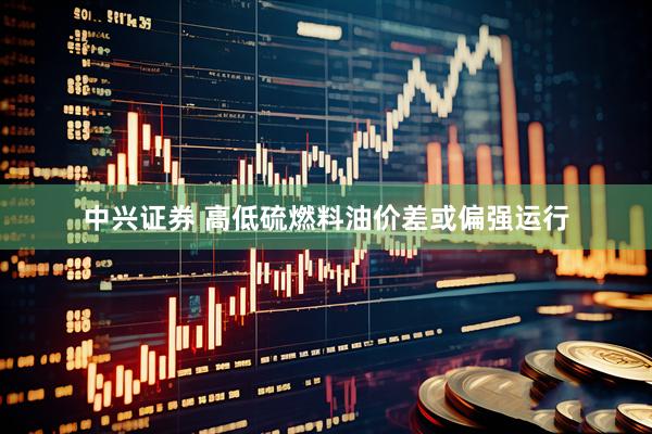 中兴证券 高低硫燃料油价差或偏强运行