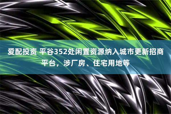 爱配投资 平谷352处闲置资源纳入城市更新招商平台，涉厂房、住宅用地等