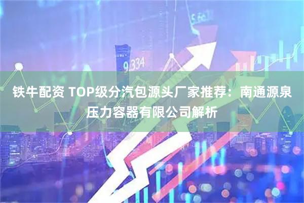 铁牛配资 TOP级分汽包源头厂家推荐：南通源泉压力容器有限公司解析