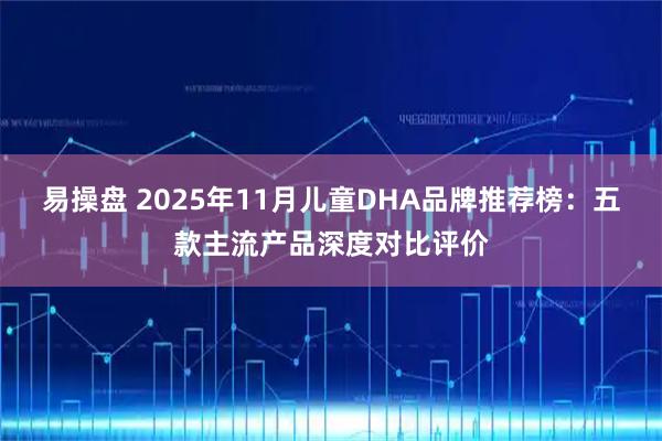 易操盘 2025年11月儿童DHA品牌推荐榜：五款主流产品深度对比评价