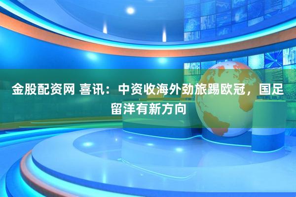 金股配资网 喜讯：中资收海外劲旅踢欧冠，国足留洋有新方向