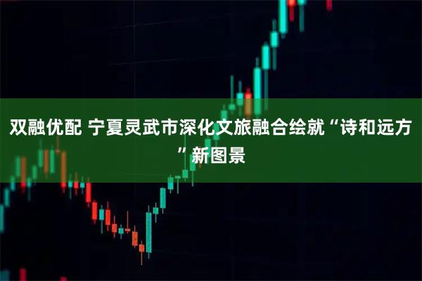 双融优配 宁夏灵武市深化文旅融合绘就“诗和远方”新图景