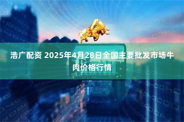 浩广配资 2025年4月28日全国主要批发市场牛肉价格行情