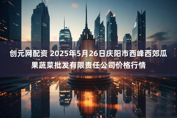 创元网配资 2025年5月26日庆阳市西峰西郊瓜果蔬菜批发有限责任公司价格行情