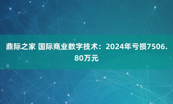 鼎际之家 国际商业数字技术：2024年亏损7506.80万元