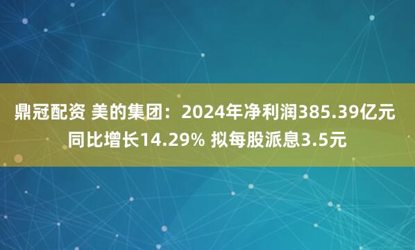 鼎冠配资 美的集团：2024年净利润385.39亿元 同比增长14.29% 拟每股派息3.5元