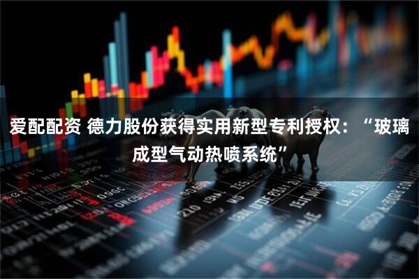 爱配配资 德力股份获得实用新型专利授权：“玻璃成型气动热喷系统”