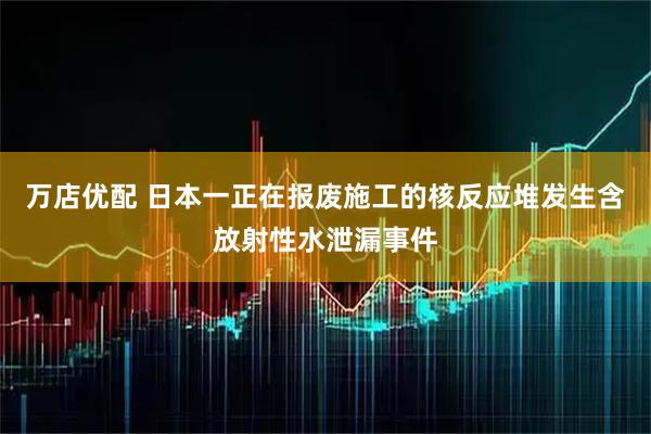 万店优配 日本一正在报废施工的核反应堆发生含放射性水泄漏事件