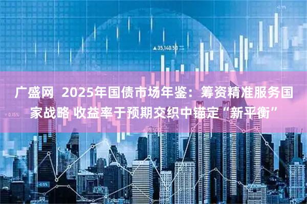 广盛网  2025年国债市场年鉴：筹资精准服务国家战略 收益率于预期交织中锚定“新平衡”