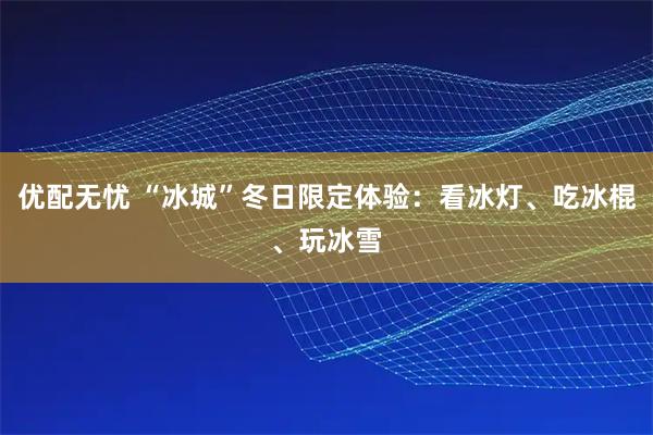优配无忧 “冰城”冬日限定体验：看冰灯、吃冰棍、玩冰雪