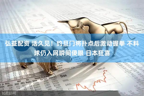 弘益配资 活久见！约旦门将扑点后激动握拳 不料球仍入网瞬间傻眼 日本狂喜