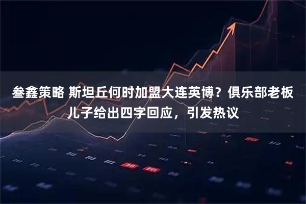 叁鑫策略 斯坦丘何时加盟大连英博？俱乐部老板儿子给出四字回应，引发热议