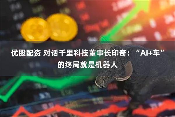 优股配资 对话千里科技董事长印奇：“AI+车”的终局就是机器人