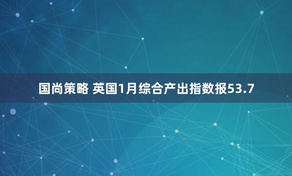 国尚策略 英国1月综合产出指数报53.7