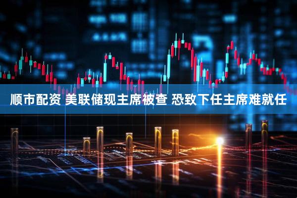 顺市配资 美联储现主席被查 恐致下任主席难就任