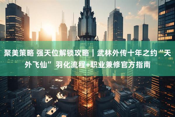 聚美策略 强天位解锁攻略｜武林外传十年之约“天外飞仙” 羽化流程+职业兼修官方指南