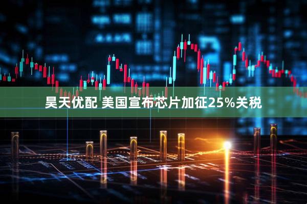 昊天优配 美国宣布芯片加征25%关税