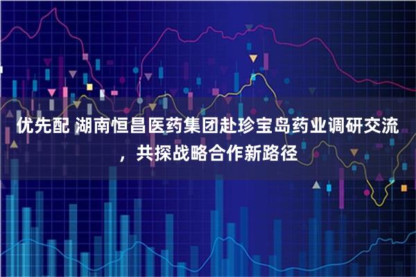 优先配 湖南恒昌医药集团赴珍宝岛药业调研交流，共探战略合作新路径