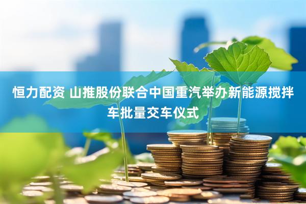 恒力配资 山推股份联合中国重汽举办新能源搅拌车批量交车仪式
