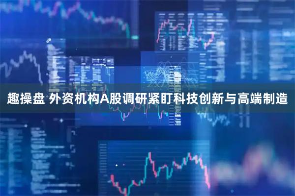 趣操盘 外资机构A股调研紧盯科技创新与高端制造