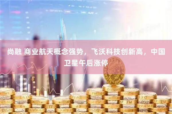 尚融 商业航天概念强势，飞沃科技创新高，中国卫星午后涨停