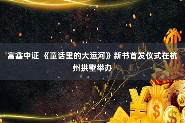 富鑫中证 《童话里的大运河》新书首发仪式在杭州拱墅举办