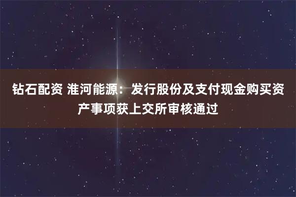 钻石配资 淮河能源：发行股份及支付现金购买资产事项获上交所审核通过