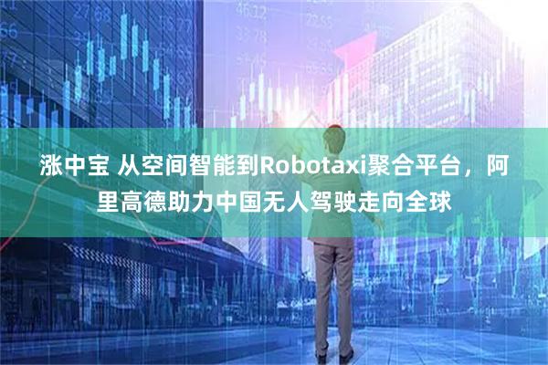 涨中宝 从空间智能到Robotaxi聚合平台，阿里高德助力中国无人驾驶走向全球