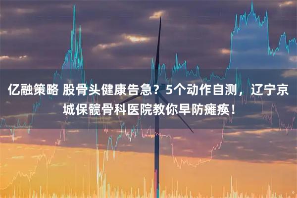 亿融策略 股骨头健康告急？5个动作自测，辽宁京城保髋骨科医院教你早防瘫痪！